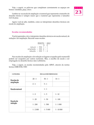 A U L A
23
Veja, a seguir, as palavras que completam corretamente os espaços em
branco: medidas, peça, cinco.
Lembre-se: na escala de ampliação o numeral que representa o tamanho do
desenho técnico é sempre maior que o numeral que representa o tamanho
real da peça.
Agora você já sabe, também, como se interpretam desenhos técnicos em
escala de ampliação.
Escalas recomendadas
Você já aprendeu a ler e interpretar desenhos técnicos em escala natural, de
redução e de ampliação. Recorde essas escalas:
Nas escalas de ampliação e de redução os lugares ocupados pelo numeral 22222
podem ser ocupados por outros numerais. Mas, a escolha da escala a ser
empregada no desenho técnico não é arbitrária.
Veja, a seguir, as escalas recomendadas pela ABNT, através da norma
técnica NBR 8196/1983
Escala deEscala deEscala deEscala deEscala de
reduçãoreduçãoreduçãoreduçãoredução
Escala naturalEscala naturalEscala naturalEscala naturalEscala natural
Escalas deEscalas deEscalas deEscalas deEscalas de
ampliaçãoampliaçãoampliaçãoampliaçãoampliação
20 : 1 50 : 1 10 : 1
2 : 1 5 : 1
1 : 1
1 : 2 1 : 5 1 : 10
1 : 20 1 : 50 1 : 100
1 : 200 1 : 500 1 : 1 000
1 : 2 000 1 : 5 000 1 : 10 000
CATEGORIACATEGORIACATEGORIACATEGORIACATEGORIA ESCALASESCALASESCALASESCALASESCALAS RECOMENDADASRECOMENDADASRECOMENDADASRECOMENDADASRECOMENDADAS
 