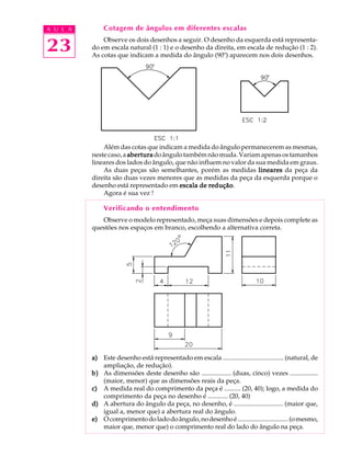 A U L A
23
Cotagem de ângulos em diferentes escalas
Observe os dois desenhos a seguir. O desenho da esquerda está representa-
do em escala natural (1 : 1) e o desenho da direita, em escala de redução (1 : 2).
As cotas que indicam a medida do ângulo (90º) aparecem nos dois desenhos.
Além das cotas que indicam a medida do ângulo permanecerem as mesmas,
nestecaso,a aberturaaberturaaberturaaberturaaberturadoângulotambémnãomuda.Variamapenasostamanhos
lineares dos lados do ângulo, que não influem no valor da sua medida em graus.
As duas peças são semelhantes, porém as medidas lineareslineareslineareslineareslineares da peça da
direita são duas vezes menores que as medidas da peça da esquerda porque o
desenho está representado em escala de reduçãoescala de reduçãoescala de reduçãoescala de reduçãoescala de redução.
Agora é sua vez !
Verificando o entendimento
Observe o modelo representado, meça suas dimensões e depois complete as
questões nos espaços em branco, escolhendo a alternativa correta.
a)a)a)a)a) Este desenho está representado em escala ..................................... (natural, de
ampliação, de redução).
b)b)b)b)b) As dimensões deste desenho são .................. (duas, cinco) vezes .................
(maior, menor) que as dimensões reais da peça.
c)c)c)c)c) A medida real do comprimento da peça é .......... (20, 40); logo, a medida do
comprimento da peça no desenho é ............ (20, 40)
d)d)d)d)d) A abertura do ângulo da peça, no desenho, é .............................. (maior que,
igual a, menor que) a abertura real do ângulo.
e)e)e)e)e) Ocomprimentodoladodoângulo,nodesenhoé................................(omesmo,
maior que, menor que) o comprimento real do lado do ângulo na peça.
 