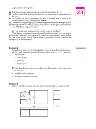 A U L A
23
Agora, vamos às respostas.
a)a)a)a)a) Este desenho está representado em escala de ampliação (2 : 1).
b)b)b)b)b) As dimensões deste desenho são duas vezes maiores que as dimensões reais
da peça.
c)c)c)c)c) A medida real do comprimento da peça é 20 mm20 mm20 mm20 mm20 mm, logo a medida do
comprimento da peça no desenho é 40 mm40 mm40 mm40 mm40 mm.
d)d)d)d)d) Aaberturadoângulodapeça,nodesenho,éigualàaberturarealdoângulo(120º).
e)e)e)e)e) O comprimento do lado do ângulo, no desenho, é maior que o comprimento
real do lado do ângulo, na peça.
Se você respondeu acertadamente a todos os itens, parabéns!
Você já pode passar para os exercícios de fixação desta aula para treinar um
pouco mais a leitura e a interpretação de desenhos cotados em diversas escalas.
Se você errou algum item é melhor reler a instrução e voltar a analisar os
exemplos com muita atenção.
Exercício 1Exercício 1Exercício 1Exercício 1Exercício 1
Complete as frases nas linhas indicadas, escrevendo a alternativa correta.
a)a)a)a)a) Em escala natural o tamanho do desenho técnico é .................... tamanho
real da peça.
l maior que o;
l igual ao;
l menor que o.
b)b)b)b)b) Na indicação da escala, o numeral à esquerda dos dois pontos representa
as ...............
l medidas reais do objeto.
l medidas do desenho técnico.
Exercício 2Exercício 2Exercício 2Exercício 2Exercício 2
Escreva na linha junto do desenho técnico a indicação de escala natural.
Exercícios
 