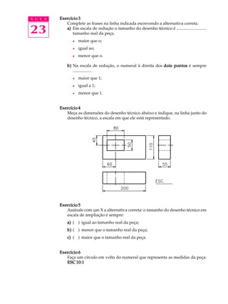 A U L A
23
Exercício 3Exercício 3Exercício 3Exercício 3Exercício 3
Complete as frases na linha indicada escrevendo a alternativa correta.
a)a)a)a)a) Em escala de redução o tamanho do desenho técnico é ............................
tamanho real da peça;
l maior que o;
l igual ao;
l menor que o.
b)b)b)b)b) Na escala de redução, o numeral à direita dos dois pontosdois pontosdois pontosdois pontosdois pontos é sempre
..................
l maior que 1;
l igual a 1;
l menor que 1.
Exercício 4Exercício 4Exercício 4Exercício 4Exercício 4
Meça as dimensões do desenho técnico abaixo e indique, na linha junto do
desenho técnico, a escala em que ele está representado.
Exercício 5Exercício 5Exercício 5Exercício 5Exercício 5
Assinale com um X a alternativa correta: o tamanho do desenho técnico em
escala de ampliação é sempre:
a)a)a)a)a) ( ) igual ao tamanho real da peça;
b)b)b)b)b) ( ) menor que o tamanho real da peça;
c)c)c)c)c) ( ) maior que o tamanho real da peça.
Exercício 6Exercício 6Exercício 6Exercício 6Exercício 6
Faça um círculo em volta do numeral que representa as medidas da peça:
ESC 10:1ESC 10:1ESC 10:1ESC 10:1ESC 10:1
 