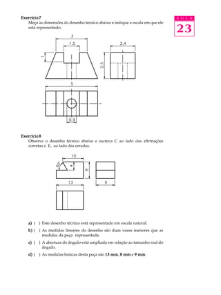 A U L A
23
Exercício 7Exercício 7Exercício 7Exercício 7Exercício 7
Meça as dimensões do desenho técnico abaixo e indique a escala em que ele
está representado.
Exercício 8Exercício 8Exercício 8Exercício 8Exercício 8
Observe o desenho técnico abaixo e escreva C ao lado das afirmações
corretas e E, ao lado das erradas.
a)a)a)a)a) ( ) Este desenho técnico está representado em escala natural.
b)b)b)b)b) ( ) As medidas lineares do desenho são duas vezes menores que as
medidas da peça representada.
c)c)c)c)c) ( ) A abertura do ângulo está ampliada em relação ao tamanho real do
ângulo.
d)d)d)d)d) ( ) As medidas básicas desta peça são 13 mm13 mm13 mm13 mm13 mm, 8 mm8 mm8 mm8 mm8 mm e 9 mm9 mm9 mm9 mm9 mm.
 