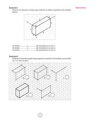 A U L A
3
Exercício 1Exercício 1Exercício 1Exercício 1Exercício 1
Escreva nas lacunas as letras que indicam as linhas isométricas do modelo
abaixo.
As linhas ............... e ............... são isométricas ao eixo x.
As linhas ............... e ............... são isométricas ao eixo y.
As linhas ............... e ............... são isométricas ao eixo z.
Exercício 2Exercício 2Exercício 2Exercício 2Exercício 2
Ordeneasfasesdotraçadodaperspectivaisométricadomodelo,escrevendo
de 1 a 5 nos círculos.
Exercícios
 