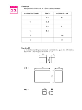 A U L A
23
Exercício 9Exercício 9Exercício 9Exercício 9Exercício 9
Complete as lacunas com os valores correspondentes:
1 : 1 42
18 1 : 2
5 : 1 6
16 2 : 1
10 100
12 60
Exercício 10Exercício 10Exercício 10Exercício 10Exercício 10
A peça abaixo está representada em escala natural. Qual das alternativas
representa a mesma peça em escala 2 : 12 : 12 : 12 : 12 : 1 ?
a)a)a)a)a) ( )( )( )( )( )
b)b)b)b)b) ( )( )( )( )( )
DIMENSÃODIMENSÃODIMENSÃODIMENSÃODIMENSÃO DODODODODO DESENHODESENHODESENHODESENHODESENHO ESCALAESCALAESCALAESCALAESCALA DIMENSÃODIMENSÃODIMENSÃODIMENSÃODIMENSÃO DADADADADA PEÇAPEÇAPEÇAPEÇAPEÇA
 