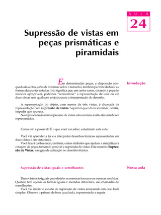 A U L A
24
Em determinadas peças, a disposição ade-
quada das cotas, além de informar sobre o tamanho, também permite deduzir as
formas das partes cotadas. Isto significa que, em certos casos, cotando a peça de
maneira apropriada, podemos “economizar” a representação de uma ou até
duas vistas sem qualquer prejuízo para a interpretação do desenho.
A representação do objeto, com menos de três vistas, é chamada de
representação com supressão de vistassupressão de vistassupressão de vistassupressão de vistassupressão de vistas. Suprimir quer dizer eliminar, omitir,
impedir que apareça.
Na representação com supressão de vistas uma ou mais vistas deixam de ser
representadas.
Como isto é possível? É o que você vai saber, estudando esta aula.
Você vai aprender a ler e a interpretar desenhos técnicos representados em
duas vistas e em vista única.
Você ficará conhecendo, também, certos símbolos que ajudam a simplificar a
cotagem de peças, tornando possível a supressão de vistas. Este assunto: Supres-Supres-Supres-Supres-Supres-
são de Vistassão de Vistassão de Vistassão de Vistassão de Vistas, tem grande aplicação no desenho técnico.
Supressão de vistas iguais e semelhantes
Duas vistas são iguais quando têm as mesmas formas e as mesmas medidas.
Quando têm apenas as formas iguais e medidas diferentes, são chamadas de
semelhantes.
Você vai iniciar o estudo de supressão de vistas analisando um caso bem
simples. Observe o prisma de base quadrada, representado a seguir.
Supressão de vistas em
peças prismáticas e
piramidais
Introdução
Nossa aula
24
A U L A
 