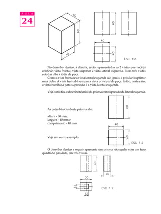 A U L A
24
No desenho técnico, à direita, estão representadas as 3 vistas que você já
conhece: vista frontal, vista superior e vista lateral esquerda. Estas três vistas
cotadas dão a idéia da peça.
Como a vista frontal e a vista lateral esquerda são iguais, é possível suprimir
uma delas. A vista frontal é sempre a vista principal da peça. Então, neste caso,
a vista escolhida para supressão é a vista lateral esquerda.
Veja como fica o desenho técnico do prisma com supressão da lateral esquerda.
As cotas básicas deste prisma são:
altura - 60 mm;
largura - 40 mm e
comprimento - 40 mm.
Veja um outro exemplo.
O desenho técnico a seguir apresenta um prisma retangular com um furo
quadrado passante, em três vistas.
 