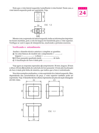 A U L A
24
Note que a vista lateral esquerda é semelhante à vista frontal. Neste caso, a
vista lateral esquerda pode ser suprimida. Veja.
Mesmocomasupressãodalateralesquerda,todasasinformaçõesimportan-
tes foram mantidas, pois a cota da largura foi transferida para a vista superior.
Verifique se você é capaz de interpretá-las, resolvendo o próximo exercício.
Verificando o entendimento
Analise o desenho técnico anterior e complete as questões:
a)a)a)a)a) As cotas básicas do modelo são: comprimento = ..............;
largura = ......................; e altura = .................................
b)b)b)b)b) O furo passante quadrado mede ........................ de lado.
c)c)c)c)c) A localização do furo é dada pela .................
Veja agora as respostas esperadas: a)a)a)a)a) comprimento: 30 mm, largura: 20 mm
e altura: 40 mm; b)b)b)b)b) medida de cada lado do furo passante: 12 mm; c)c)c)c)c) a localização
do furo é dada pela linha de simetria, que indica que o furo é centralizado.
Nos dois exemplos analisados, a vista suprimida foi a lateral esquerda. Mas,
dependendo das características da peça, a vista superior também pode ser
suprimida. Veja. Odesenhotécnicoabaixorepresentaumpinodeseçãoretangular
em três vistas.
 