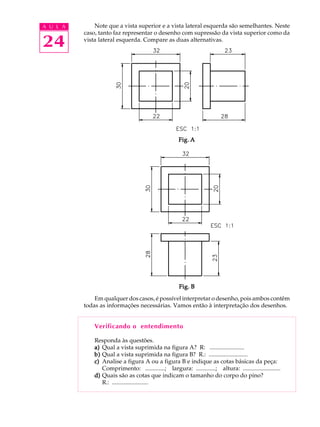 A U L A
24
Note que a vista superior e a vista lateral esquerda são semelhantes. Neste
caso, tanto faz representar o desenho com supressão da vista superior como da
vista lateral esquerda. Compare as duas alternativas.
Em qualquer dos casos, é possível interpretar o desenho, pois ambos contêm
todas as informações necessárias. Vamos então à interpretação dos desenhos.
Verificando o entendimento
Responda às questões.
a)a)a)a)a) Qual a vista suprimida na figura A? R: .......................
b)b)b)b)b) Qual a vista suprimida na figura B? R.: ..........................
c)c)c)c)c) Analise a figura A ou a figura B e indique as cotas básicas da peça:
Comprimento: .............; largura: .............; altura: .........................
d)d)d)d)d) Quais são as cotas que indicam o tamanho do corpo do pino?
R.: ........................
Fig. BFig. BFig. BFig. BFig. B
Fig. AFig. AFig. AFig. AFig. A
 