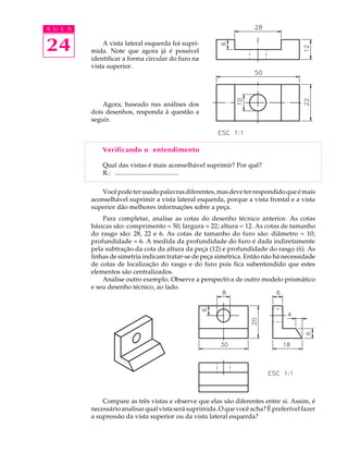 A U L A
24 A vista lateral esquerda foi supri-
mida. Note que agora já é possível
identificar a forma circular do furo na
vista superior.
Agora, baseado nas análises dos
dois desenhos, responda à questão a
seguir.
Verificando o entendimento
Qual das vistas é mais aconselhável suprimir? Por quê?
R.: .......................................
Vocêpodeterusadopalavrasdiferentes,masdeveterrespondidoqueémais
aconselhável suprimir a vista lateral esquerda, porque a vista frontal e a vista
superior dão melhores informações sobre a peça.
Para completar, analise as cotas do desenho técnico anterior. As cotas
básicas são: comprimento = 50; largura = 22; altura = 12. As cotas de tamanho
do rasgo são: 28, 22 e 6. As cotas de tamanho do furo são: diâmetro = 10;
profundidade = 6. A medida da profundidade do furo é dada indiretamente
pela subtração da cota da altura da peça (12) e profundidade do rasgo (6). As
linhas de simetria indicam tratar-se de peça simétrica. Então não há necessidade
de cotas de localização do rasgo e do furo pois fica subentendido que estes
elementos são centralizados.
Analise outro exemplo. Observe a perspectiva de outro modelo prismático
e seu desenho técnico, ao lado.
Compare as três vistas e observe que elas são diferentes entre si. Assim, é
necessário analisar qual vista será suprimida. O que você acha? É preferível fazer
a supressão da vista superior ou da vista lateral esquerda?
 