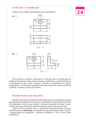 A U L A
24
Verificando o entendimento
Assinale com um XXXXX a representação mais aconselhável.
a)a)a)a)a) ( )
b)b)b)b)b) ( )
Você acertou se escolheu a alternativa b. Note que este é o desenho que dá
melhores informações sobre a forma da peça. Analisando a vista frontal tem-se
a informação de que o furo da peça é redondo e centralizado no sentido
longitudinal. A vista lateral esquerda mostra que a peça tem a forma da letra LLLLL
e permite visualizar a forma do chanfro.
Desenho técnico com vista única
O número de vistas do desenho técnico depende das características da peça
representada. O desenhista sempre procura transmitir o maior número possível
de informações sobre a peça usando o mínimo necessário de vistas. Assim,
existem peças que podem ser representadas por meio de uma única vista.
Agora você vai aprender a ler e a interpretar desenhos técnicos de peças
representados em vista únicavista únicavista únicavista únicavista única. Acompanhe as explicações observando, a seguir,
a representação da perspectiva (modelo de plástico nº 14) e as três vistas
ortográficas.
 