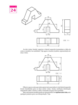 A U L A
24
As três vistas: frontal, superior e lateral esquerda transmitem a idéia de
como o modelo é na realidade. Veja agora o mesmo modelo, representado em
duas vistas.
Observe que as cotas que antes apareciam associadas à vista lateral esquerda
foram transferidas para as duas outras vistas. Assim, nenhuma informação
importante sobre a forma e sobre o tamanho da peça ficou perdida.
Mas,estemesmomodelopodeserrepresentadocomapenas uma vistaapenas uma vistaapenas uma vistaapenas uma vistaapenas uma vista,sem
qualquer prejuízo para sua interpretação. Veja.
 