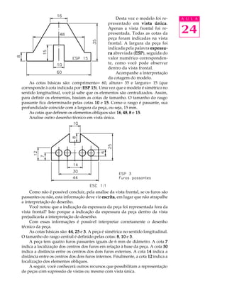 A U L A
24
Desta vez o modelo foi re-
presentado em vista únicavista únicavista únicavista únicavista única.
Apenas a vista frontal foi re-
presentada. Todas as cotas da
peça foram indicadas na vista
frontal. A largura da peça foi
indicada pela palavra espessu-espessu-espessu-espessu-espessu-
rarararara abreviada (ESPESPESPESPESP), seguida do
valor numérico corresponden-
te, como você pode observar
dentro da vista frontal.
Acompanhe a interpretação
da cotagem do modelo.
As cotas básicas são: comprimento= 60, altura= 35 e largura= 15 (que
corresponde à cota indicada por: ESP 15ESP 15ESP 15ESP 15ESP 15). Uma vez que o modelo é simétrico no
sentido longitudinal, você já sabe que os elementos são centralizados. Assim,
para definir os elementos, bastam as cotas de tamanho. O tamanho do rasgo
passante fica determinado pelas cotas 1010101010 e 1515151515. Como o rasgo é passante, sua
profundidade coincide com a largura da peça, ou seja, 15 mm.
As cotas que definem os elementos oblíquos são: 1616161616, 4848484848, 88888 e 1515151515.
Analise outro desenho técnico em vista única.
Como não é possível concluir, pela analise da vista frontal, se os furos são
passantes ou não, esta informação deve vir escritaescritaescritaescritaescrita, em lugar que não atrapalhe
a interpretação do desenho.
Você notou que a indicação da espessura da peça foi representada fora da
vista frontal? Isto porque a indicação da espessura da peça dentro da vista
prejudicaria a interpretação do desenho.
Com essas informações é possível interpretar corretamente o desenho
técnico da peça.
As cotas básicas são: 4444444444, 2525252525 e 33333. A peça é simétrica no sentido longitudinal.
O tamanho do rasgo central é definido pelas cotas: 88888, 1010101010 e 33333.
A peça tem quatro furos passantes iguais de 6 mm de diâmetro. A cota 77777
indica a localização dos centros dos furos em relação à base da peça. A cota 3030303030
indica a distância entre os centros dos dois furos externos. A cota 1414141414 indica a
distância entre os centros dos dois furos internos. Finalmente, a cota 1212121212 indica a
localização dos elementos oblíquos.
A seguir, você conhecerá outros recursos que possibilitam a representação
de peças com supressão de vistas ou mesmo com vista única.
 