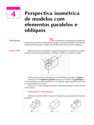 A U L A
4 Perspectiva isométrica
de modelos com
elementos paralelos e
oblíquos
4
A U L A
Introdução Na aula anterior você aprendeu o traçado da
perspectiva isométrica de um modelo simples: o prisma retangular. No entanto,
grande parte das peças e objetos da Mecânica têm formas mais complexas.
Nesta aula você vai aprender o traçado da perspectiva isométrica de alguns
modelos com elementos paralelos e oblíquos. Observe o modelo a seguir:
Trata-se de um prisma retangular com um elemento paralelo: o rebaixorebaixorebaixorebaixorebaixo.
O rebaixo é um elemento paraleloelemento paraleloelemento paraleloelemento paraleloelemento paralelo porque suas linhas são paralelasparalelasparalelasparalelasparalelas aos
eixos isométricos: aaaaa e ddddd são paralelas ao eixo yyyyy;;;;; b, eb, eb, eb, eb, e e ggggg são paralelas ao eixo xxxxx;
ccccc e fffff são paralelas ao eixo zzzzz.
Vamos ver se você consegue identificar elementos paralelos. Tente resolver
este exercício.
Verificando o entendimento
Analise os modelos abaixo e faça um X naqueles que apresentam elementos
paralelos.
Nossa aula
a) (.........)a) (.........) b) (.........) c) (.........)b) (.........) c) (.........)
 