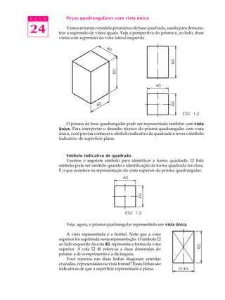 A U L A
24
Peças quadrangulares com vista única
Vamos retomar o modelo prismático de base quadrada, usado para demons-
trar a supressão de vistas iguais. Veja a perspectiva do prisma e, ao lado, duas
vistas com supressão da vista lateral esquerda.
O prisma de base quadrangular pode ser representado também com vistavistavistavistavista
única.única.única.única.única. Para interpretar o desenho técnico do prisma quadrangular com vista
única, você precisa conhecer o símbolo indicativo de quadrado e rever o símbolo
indicativo de superfície plana.
Símbolo indicativo de quadrado
Usamos o seguinte símbolo para identificar a forma quadrada: ¨ Este
símbolo pode ser omitido quando a identificação da forma quadrada for clara.
É o que acontece na representação da vista superior do prisma quadrangular.
Veja, agora, o prisma quadrangular representado em vista únicavista únicavista únicavista únicavista única.
A vista representada é a frontal. Note que a vista
superior foi suprimida nesta representação. O símbolo ¨
ao lado esquerdo da cota 4040404040, representa a forma da vista
superior. A cota ¨ 40 refere-se a duas dimensões do
prisma: a do comprimento e a da largura.
Você reparou nas duas linhas diagonais estreitas
cruzadas, representadas na vista frontal? Essas linhas são
indicativas de que a superfície representada é plana.
 