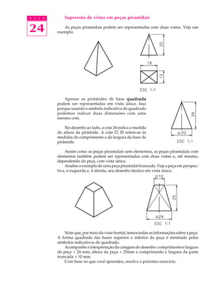 A U L A
24
Supressão de vistas em peças piramidais
As peças piramidais podem ser representadas com duas vistas. Veja um
exemplo.
Apenas as pirâmides de base quadradaquadradaquadradaquadradaquadrada
podem ser representadas em vista única. Isso
porque usando o símbolo indicativo de quadrado
podemos indicar duas dimensões com uma
mesma cota.
No desenho ao lado, a cota 26 indica a medida
da altura da pirâmide. A cota ¨ 20 refere-se às
medidas do comprimento e da largura da base da
pirâmide.
Assim como as peças piramidais sem elementos, as peças piramidais com
elementos também podem ser representadas com duas vistas e, até mesmo,
dependendo da peça, com vista única.
Analise o exemplo de uma peça piramidal truncada. Veja a peça em perspec-
tiva, à esquerda e, à direita, seu desenho técnico em vista única.
Note que, por meio da vista frontal, temos todas as informações sobre a peça.
A forma quadrada das bases superior e inferior da peça é mostrada pelos
símbolos indicativos de quadrado.
Acompanhe a interpretação da cotagem do desenho: comprimento e largura
da peça = 24 mm; altura da peça = 25mm e comprimento e largura da parte
truncada = 10 mm.
Com base no que você aprendeu, resolva o próximo exercício.
 
