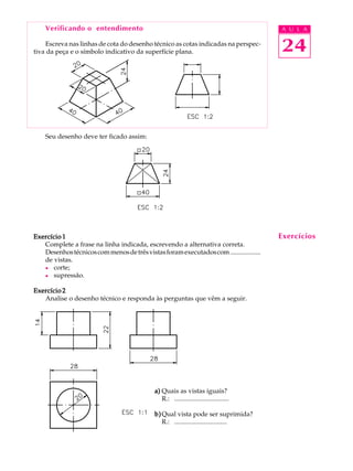 A U L A
24
Verificando o entendimento
Escreva nas linhas de cota do desenho técnico as cotas indicadas na perspec-
tiva da peça e o símbolo indicativo da superfície plana.
Seu desenho deve ter ficado assim:
Exercício 1Exercício 1Exercício 1Exercício 1Exercício 1
Complete a frase na linha indicada, escrevendo a alternativa correta.
Desenhostécnicoscommenosdetrêsvistasforamexecutadoscom...................
de vistas.
l corte;
l supressão.
Exercício 2Exercício 2Exercício 2Exercício 2Exercício 2
Analise o desenho técnico e responda às perguntas que vêm a seguir.
a)a)a)a)a) Quais as vistas iguais?
R.: .................................
b)b)b)b)b)Qual vista pode ser suprimida?
R.: ................................
Exercícios
 