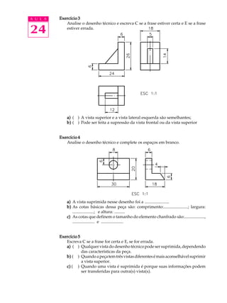 A U L A
24
Exercício 3Exercício 3Exercício 3Exercício 3Exercício 3
Analise o desenho técnico e escreva C se a frase estiver certa e E se a frase
estiver errada.
a)a)a)a)a) ( ) A vista superior e a vista lateral esquerda são semelhantes;
b)b)b)b)b) ( ) Pode ser feita a supressão da vista frontal ou da vista superior
Exercício 4Exercício 4Exercício 4Exercício 4Exercício 4
Analise o desenho técnico e complete os espaços em branco.
a)a)a)a)a) A vista suprimida nesse desenho foi a .......................
b)b)b)b)b) As cotas básicas dessa peça são: comprimento:.......................; largura:
....................; e altura: ..........
c)c)c)c)c) As cotas que definem o tamanho do elemento chanfrado são:...................,
..................... e .....................
Exercício 5Exercício 5Exercício 5Exercício 5Exercício 5
Escreva C se a frase for certa e E, se for errada.
a)a)a)a)a) ( ) Qualquer vista do desenho técnico pode ser suprimida, dependendo
das características da peça.
b)b)b)b)b) ( ) Quandoapeçatemtrêsvistasdiferentesémaisaconselhávelsuprimir
a vista superior.
c)c)c)c)c) ( ) Quando uma vista é suprimida é porque suas informações podem
ser transferidas para outra(s) vista(s).
 