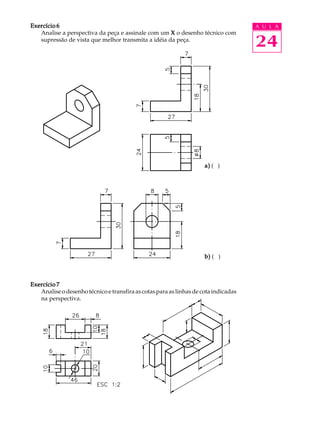 A U L A
24
Exercício 6Exercício 6Exercício 6Exercício 6Exercício 6
Analise a perspectiva da peça e assinale com um XXXXX o desenho técnico com
supressão de vista que melhor transmita a idéia da peça.
a)a)a)a)a) ( )
b)b)b)b)b) ( )
Exercício 7Exercício 7Exercício 7Exercício 7Exercício 7
Analise o desenho técnico e transfira as cotas para as linhas de cota indicadas
na perspectiva.
 