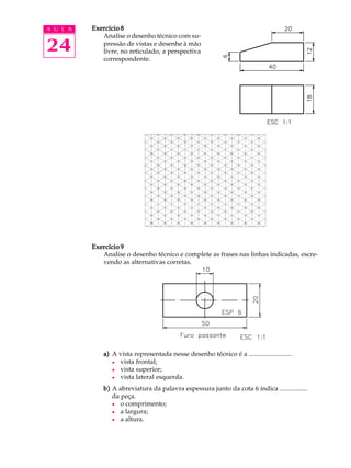 A U L A
24
Exercício 8Exercício 8Exercício 8Exercício 8Exercício 8
Analise o desenho técnico com su-
pressão de vistas e desenhe à mão
livre, no reticulado, a perspectiva
correspondente.
(NãoNãoNãoNãoNão se preocupe com a exatidão
das medidas, mas procure respei-
tar as proporções do desenho.)
Exercício 9Exercício 9Exercício 9Exercício 9Exercício 9
Analise o desenho técnico e complete as frases nas linhas indicadas, escre-
vendo as alternativas corretas.
a)a)a)a)a) A vista representada nesse desenho técnico é a ..........................
l vista frontal;
l vista superior;
l vista lateral esquerda.
b)b)b)b)b) A abreviatura da palavra espessura junto da cota 6 indica .................
da peça.
l o comprimento;
l a largura;
l a altura.
 