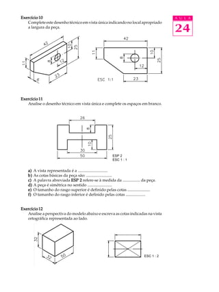 A U L A
24
Exercício 10Exercício 10Exercício 10Exercício 10Exercício 10
Completeestedesenhotécnicoemvistaúnicaindicandonolocalapropriado
a largura da peça.
Exercício 11Exercício 11Exercício 11Exercício 11Exercício 11
Analise o desenho técnico em vista única e complete os espaços em branco.
a)a)a)a)a) A vista representada é a .............................
b)b)b)b)b) As cotas básicas da peça são: .........................
c)c)c)c)c) A palavra abreviada ESP 2ESP 2ESP 2ESP 2ESP 2 refere-se à medida da ................. da peça.
d)d)d)d)d) A peça é simétrica no sentido ........................
e)e)e)e)e) O tamanho do rasgo superior é definido pelas cotas ......................
f)f)f)f)f) O tamanho do rasgo inferior é definido pelas cotas ...................
Exercício 12Exercício 12Exercício 12Exercício 12Exercício 12
Analise a perspectiva do modelo abaixo e escreva as cotas indicadas na vista
ortográfica representada ao lado.
ESP 2
ESC 1 : 1
ESC 1 : 2
 