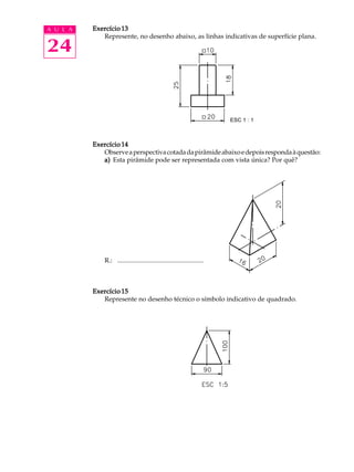 A U L A
24
Exercício 13Exercício 13Exercício 13Exercício 13Exercício 13
Represente, no desenho abaixo, as linhas indicativas de superfície plana.
Exercício 14Exercício 14Exercício 14Exercício 14Exercício 14
Observeaperspectivacotadadapirâmideabaixoedepoisrespondaàquestão:
a)a)a)a)a) Esta pirâmide pode ser representada com vista única? Por quê?
R.: ....................................................
Exercício 15Exercício 15Exercício 15Exercício 15Exercício 15
Represente no desenho técnico o símbolo indicativo de quadrado.
ESC 1 : 1
 