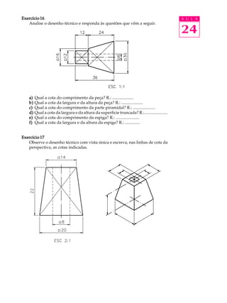 A U L A
24
Exercício 16Exercício 16Exercício 16Exercício 16Exercício 16
Analise o desenho técnico e responda às questões que vêm a seguir.
a)a)a)a)a) Qual a cota do comprimento da peça? R.: ....................
b)b)b)b)b) Qual a cota da largura e da altura da peça? R.: ....................
c)c)c)c)c) Qual a cota do comprimento da parte piramidal? R.: .....................
d)d)d)d)d) Qual a cota da largura e da altura da superfície truncada? R.:......................
e)e)e)e)e) Qual a cota do comprimento da espiga? R.: ......................
f)f)f)f)f) Qual a cota da largura e da altura da espiga? R.: ..............
Exercício 17Exercício 17Exercício 17Exercício 17Exercício 17
Observe o desenho técnico com vista única e escreva, nas linhas de cota da
perspectiva, as cotas indicadas.
 