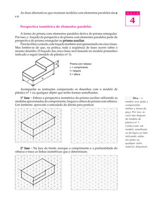 A U L A
4
As duas alternativas que mostram modelos com elementos paralelos são aaaaa
e ccccc.
Perspectiva isométrica de elementos paralelos
A forma do prisma com elementos paralelos deriva do prisma retangular.
Por isso, o traçado da perspectiva do prisma com elementos paralelos parte da
perspectiva do prisma retangular ou prisma auxiliarprisma auxiliarprisma auxiliarprisma auxiliarprisma auxiliar.
Para facilitar o estudo, este traçado também será apresentado em cinco fases.
Mas lembre-se de que, na prática, toda a seqüência de fases ocorre sobre o
mesmo desenho. O traçado das cinco fases será baseado no modelo prismático
indicado a seguir (modelo de plástico no
1):
Acompanhe as instruções comparando os desenhos com o modelo de
plástico nº 1 ou qualquer objeto que tenha formas semelhantes.
11111ª fasefasefasefasefase - Esboce a perspectiva isométrica do prisma auxiliar utilizando as
medidas aproximadas do comprimento, largura e altura do prisma com rebaixo.
Um lembrete: aproveite o reticulado da direita para praticar.
22222ª fasefasefasefasefase - Na face da frente, marque o comprimento e a profundidade do
rebaixo e trace as linhas isométricas que o determinam.
Prisma com rebaixo:
c = comprimento
l = largura
h = altura
Dica - o
modelo real ajuda a
compreender
melhor a forma da
peça. Por isso, se
você não dispuser
do modelo de
plástico nº 1
confeccione um
modelo semelhante
ao da figura ao lado
utilizando sabão
em pedra ou
qualquer outro
material disponível.
 