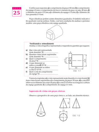 A U L A
25
Confirasuasrespostas:a)a)a)a)a)ocomprimentodapeçaé40mm;b)b)b)b)b)ocomprimento
da espiga é 8 mm; o comprimento do furo é o mesmo da peça, ou seja, 40 mm; d)d)d)d)d)
o diâmetro da peça é 25 mm; e)e)e)e)e) o diâmetro da espiga é 15 mm; f)f)f)f)f) o diâmetro do
furo passante é 9 mm.
Peças cilíndricas podem conter elementos quadrados. O símbolo indicativo
de quadrado você já conhece. Então, você tem condições de analisar o próximo
modelo: uma peça cilíndrica com espiga quadrada.
Verificando o entendimentoVerificando o entendimentoVerificando o entendimentoVerificando o entendimentoVerificando o entendimento
Analise a vista ortográfica representada e responda às questões que seguem:
a)a)a)a)a) Que vista está representada
neste desenho? R.: .............................
b)b)b)b)b) Quantas vistas foram suprimidas
neste desenho? R.: .............................
c)c)c)c)c) Qual o comprimento
da peça? R.: .........................................
d)d)d)d)d) A que dimensão se
refere a cota ØØØØØ 25? R.:........................
e)e)e)e)e) A que dimensão se refere
a cota ¨ 12? R.:...................................
f)f)f)f)f) Qual a cota do comprimento
da espiga? R........................................
Vamos às respostas: a)a)a)a)a) a vista representada neste desenho é a vista frontal; b)b)b)b)b)
duas vistas foram suprimidas; c)c)c)c)c) o comprimento da peça é 30 mm; d)d)d)d)d) a cota Ø25
refere-se ao diâmetro do corpo da peça; e)e)e)e)e) a cota ¨ 12 refere-se à largura e a altura
da espiga quadrada; f)f)f)f)f) o comprimento da espiga é 6 mm.
Supressão de vistas em peças cônicas
Observe a perspectiva de uma peça cônica e, ao lado, seu desenho técnico.
 