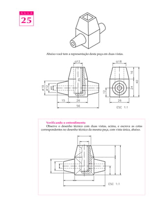 A U L A
25
Abaixo você tem a representação desta peça em duas vistas.
Verificando o entendimento
Observe o desenho técnico com duas vistas, acima, e escreva as cotas
correspondentes no desenho técnico da mesma peça, com vista única, abaixo.
 