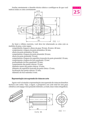 A U L A
25
Analise atentamente o desenho técnico abaixo e certifique-se de que você
indicou todas as cotas corretamente.
Ao fazer o último exercício, você deve ter relacionado as cotas com as
medidas da peça, como segue:
comprimento, largura e altura da peça: 56 mm, 26 mm e 40 mm;
comprimento e largura da parte prismática: 26 mm;
altura da parte prismática: 24 mm;
comprimento e largura da parte piramidal: 26 mm;
altura da parte piramidal: 16 mm;
comprimento e largura da superfície truncada da parte piramidal: 18 mm;
comprimento e largura do furo quadrado: 12 mm
profundidade do furo quadrado: 35 mm;
comprimento das partes cônicas: 15 mm;
diâmetro maior das partes cônicas: 19 mm;
diâmetro da superfície truncada da parte cônica: 12 mm;
localização das partes cônicas: 12 mm;
diâmetro do furo redondo: 6 mm.
Representação com supressão de vistas em corteRepresentação com supressão de vistas em corteRepresentação com supressão de vistas em corteRepresentação com supressão de vistas em corteRepresentação com supressão de vistas em corte
Agoravocêvaiestudararepresentaçãocomsupressãodevistasemdesenhos
técnicos com cortes. Veja, a seguir, a perspectiva em corte total de uma peça
cilíndrica com espiga e furo passante redondo e, ao lado, duas vistas ortográficas.
40
 