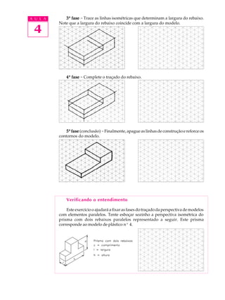 A U L A
4
33333ª fasefasefasefasefase - Trace as linhas isométricas que determinam a largura do rebaixo.
Note que a largura do rebaixo coincide com a largura do modelo.
44444ª fasefasefasefasefase - Complete o traçado do rebaixo.
55555ª fasefasefasefasefase (conclusão) -Finalmente, apague as linhas de construção e reforce os
contornos do modelo.
Verificando o entendimento
Este exercício o ajudará a fixar as fases do traçado da perspectiva de modelos
com elementos paralelos. Tente esboçar sozinho a perspectiva isométrica do
prisma com dois rebaixos paralelos representado a seguir. Este prisma
corresponde ao modelo de plástico nº 4.
 