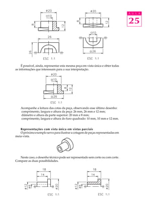 A U L A
25
É possível, ainda, representar esta mesma peça em vista única e obter todas
as informações que interessam para a sua interpretação.
Acompanhe a leitura das cotas da peça, observando esse último desenho:
comprimento, largura e altura da peça: 26 mm, 26 mm e 12 mm;
diâmetro e altura da parte superior: 20 mm e 8 mm;
comprimento, largura e altura do furo quadrado: 10 mm, 10 mm e 12 mm.
Representações com vista única em vistas parciais
O próximo exemplo serve para ilustrar a cotagem de peças representadas em
meia-vista.
Neste caso, o desenho técnico pode ser representado sem corte ou com corte.
Compare as duas possibilidades.
 