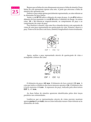 A U L A
25
Repare que as linhas de cota ultrapassam um pouco a linha de simetria. Essas
linhas de cota apresentam apenas uma seta. A parte que atravessa a linha de
simetria não apresenta seta.
Embora a peça esteja apenas parcialmente representada, as cotas referem-se
às dimensões da peça inteira.
Assim, a cota Ø 12Ø 12Ø 12Ø 12Ø 12 indica o diâmetro do corpo da peça. A cota Ø 6Ø 6Ø 6Ø 6Ø 6 indica o
diâmetro do furo passante e a cota Ø 20Ø 20Ø 20Ø 20Ø 20 indica o diâmetro do flange. As outras
cotas: 1818181818 e 1414141414 referem-se respectivamente, ao comprimento da peça e ao
comprimento do corpo da peça.
Para finalizar o assunto, veja como fica o desenho técnico com supressão de
vistas de uma peça representada em quarta-parte de vista. Primeiro, observe a
peça. Trata-se de um disco com furos, simétrico longitudinal e transversalmente.
Agora, analise a peça representada através de quarta-parte de vista e
acompanhe a leitura das cotas.
O diâmetro da peça é 40 mm40 mm40 mm40 mm40 mm. O diâmetro do furo central é 12 mm12 mm12 mm12 mm12 mm. A
cota que indica a distância dos furos menores opostos é 2626262626. O diâmetro dos
6 furos menores é 4 mm4 mm4 mm4 mm4 mm. A espessura da peça, indicada pela abreviatura
ESP 1ESP 1ESP 1ESP 1ESP 1, é 1 mm1 mm1 mm1 mm1 mm.
As duas linhas de simetria aparecem identificadas pelos dois traços
paralelos nas extremidades.
Lembre-se que as representações através de vistas parciais mostram
apenas partespartespartespartespartes de um todotodotodotodotodo, mas as cotas indicadas nessas vistas referem-se às
dimensões do todo.
 