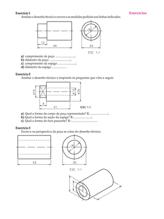 A U L A
25
Exercício 1Exercício 1Exercício 1Exercício 1Exercício 1
Analiseodesenhotécnicoeescrevaasmedidaspedidasnaslinhasindicadas.
a)a)a)a)a) comprimento da peça: .........................;
b)b)b)b)b) diâmetro da peça: ...........................;
c)c)c)c)c) comprimento da espiga: .......................;
d)d)d)d)d) diâmetro da espiga: ...................
Exercício 2Exercício 2Exercício 2Exercício 2Exercício 2
Analise o desenho técnico e responda às perguntas que vêm a seguir.
a)a)a)a)a) Qual a forma do corpo da peça representada? R.: ......................;
b)b)b)b)b) Qual a forma da seção da espiga? R.........................;
c)c)c)c)c) Qual a forma do furo passante? R.: .................................
Exercício 3Exercício 3Exercício 3Exercício 3Exercício 3
Escreva na perspectiva da peça as cotas do desenho técnico.
Exercícios
ESC 1:1
 