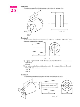A U L A
25
Exercício 4Exercício 4Exercício 4Exercício 4Exercício 4
Escreva, no desenho técnico da peça, as cotas da perspectiva.
Exercício 5Exercício 5Exercício 5Exercício 5Exercício 5
Analise o desenho técnico e complete as frases, nas linhas indicadas, escre-
vendo as alternativas corretas.
a)a)a)a)a) A peça representada neste desenho técnico tem forma ..........................
cilíndrica
cônica
b)b)b)b)b) As cotas que indicam o diâmetro maior da peça e o diâmetro da parte
truncada são: ............... e ...............
35 e 28
28 e 18
Exercício 6Exercício 6Exercício 6Exercício 6Exercício 6
Escreva na perspectiva da peça as cotas do desenho técnico.
 