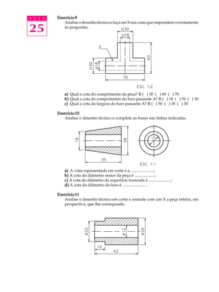 A U L A
25
Exercício 9Exercício 9Exercício 9Exercício 9Exercício 9
AnaliseodesenhotécnicoefaçaumXnascotasquerespondemcorretamente
às perguntas.
a)a)a)a)a) Qual a cota do comprimento da peça? R ( ) 30 ( ) 60 ( ) 76
b)b)b)b)b) Qual a cota do comprimento do furo passante A? R ( ) 18 ( ) 76 ( ) 30
c)c)c)c)c) Qual a cota da largura do furo passante A? R ( ) 50 ( ) 18 ( ) 30
Exercício 10Exercício 10Exercício 10Exercício 10Exercício 10
Analise o desenho técnico e complete as frases nas linhas indicadas.
a)a)a)a)a) A vista representada em corte é a........................;
b)b)b)b)b) A cota do diâmetro maior da peça é ....................;
c)c)c)c)c) A cota do diâmetro da superfície truncada é ......................;
d)d)d)d)d) A cota do diâmetro do furo é ....................... .
Exercício 11Exercício 11Exercício 11Exercício 11Exercício 11
Analise o desenho técnico em corte e assinale com um X a peça inteira, em
perspectiva, que lhe corresponde.
 