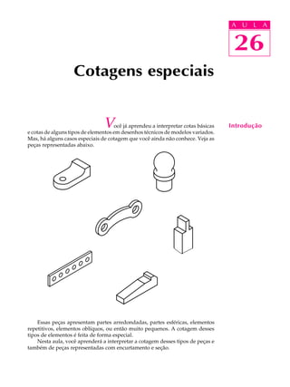 A U L A
26
Cotagens especiais
Você já aprendeu a interpretar cotas básicas
e cotas de alguns tipos de elementos em desenhos técnicos de modelos variados.
Mas, há alguns casos especiais de cotagem que você ainda não conhece. Veja as
peças representadas abaixo.
Essas peças apresentam partes arredondadas, partes esféricas, elementos
repetitivos, elementos oblíquos, ou então muito pequenos. A cotagem desses
tipos de elementos é feita de forma especial.
Nesta aula, você aprenderá a interpretar a cotagem desses tipos de peças e
também de peças representadas com encurtamento e seção.
26
A U L A
Introdução
 