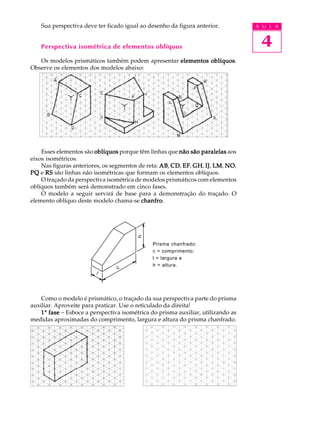A U L A
4
Sua perspectiva deve ter ficado igual ao desenho da figura anterior.
Perspectiva isométrica de elementos oblíquos
Os modelos prismáticos também podem apresentar elementos oblíquoselementos oblíquoselementos oblíquoselementos oblíquoselementos oblíquos.
Observe os elementos dos modelos abaixo:
Esses elementos são oblíquosoblíquosoblíquosoblíquosoblíquos porque têm linhas que não são paralelasnão são paralelasnão são paralelasnão são paralelasnão são paralelas aos
eixos isométricos.
Nas figuras anteriores, os segmentos de reta: ABABABABAB, CDCDCDCDCD, EFEFEFEFEF, GHGHGHGHGH, IJIJIJIJIJ, LMLMLMLMLM, NONONONONO,
PQPQPQPQPQ e RSRSRSRSRS são linhas não isométricas que formam os elementos oblíquos.
O traçado da perspectiva isométrica de modelos prismáticos com elementos
oblíquos também será demonstrado em cinco fases.
O modelo a seguir servirá de base para a demonstração do traçado. O
elemento oblíquo deste modelo chama-se chanfrochanfrochanfrochanfrochanfro.
Como o modelo é prismático, o traçado da sua perspectiva parte do prisma
auxiliar. Aproveite para praticar. Use o reticulado da direita!
11111ª fasefasefasefasefase - Esboce a perspectiva isométrica do prisma auxiliar, utilizando as
medidas aproximadas do comprimento, largura e altura do prisma chanfrado.
Prisma chanfrado:
c = comprimento;
l = largura e
h = altura.
 