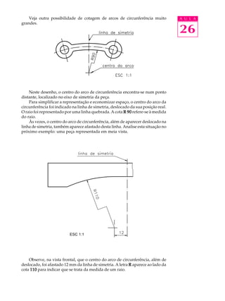 A U L A
26
Veja outra possibilidade de cotagem de arcos de circunferência muito
grandes.
Neste desenho, o centro do arco de circunferência encontra-se num ponto
distante, localizado no eixo de simetria da peça.
Para simplificar a representação e economizar espaço, o centro do arco da
circunferência foi indicado na linha de simetria, deslocado da sua posição real.
O raio foi representado por uma linha quebrada. A cota R 90R 90R 90R 90R 90 refere-se à medida
do raio.
Às vezes, o centro do arco de circunferência, além de aparecer deslocado na
linha de simetria, também aparece afastado desta linha. Analise esta situação no
próximo exemplo: uma peça representada em meia vista.
Observe, na vista frontal, que o centro do arco de circunferência, além de
deslocado, foi afastado 12 mm da linha de simetria. A letra RRRRR aparece ao lado da
cota 110110110110110 para indicar que se trata da medida de um raio.
ESC 1:1
 