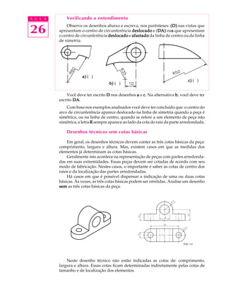 A U L A
26
Verificando o entendimento
Observe os desenhos abaixo e escreva, nos parênteses: (D)(D)(D)(D)(D) nas vistas que
apresentam o centro de circunferência deslocadodeslocadodeslocadodeslocadodeslocado e (DA)DA)DA)DA)DA) nasssss que apresentam
o centro de circunferência deslocadodeslocadodeslocadodeslocadodeslocado e afastadoafastadoafastadoafastadoafastado da linha de centro ou da linha
de simetria.
Você deve ter escrito DDDDD nos desenhos aaaaa e ccccc. Na alternativa bbbbb, você deve ter
escrito DADADADADA.
Com base nos exemplos analisados você deve ter concluído que: o centro do
arco de circunferência aparece deslocado na linha de simetria quando a peça é
simétrica, ou na linha de centro, quando se refere a um elemento de peça não
simétrica; a letra RRRRR sempre aparece ao lado da cota do raio da parte arredondada.
Desenhos técnicos sem cotas básicas
Em geral, os desenhos técnicos devem conter as três cotas básicas da peça:
comprimento, largura e altura. Mas, existem casos em que as medidas dos
elementos já determinam as cotas básicas.
Geralmente isto acontece na representação de peças com partes arredonda-
das em suas extremidades. Essas peças devem ser cotadas de acordo com seu
modo de fabricação. Nestes casos, o importante é saber as cotas de centro dos
raios e da localização das partes arredondadas.
Há casos em que é possível dispensar a indicação de uma ou duas cotas
básicas. Às vezes, as três cotas básicas podem ser omitidas. Analise um desenho
semsemsemsemsem as três cotas básicas da peça.
Neste desenho técnico não estão indicadas as cotas de: comprimento,
largura e altura. Essas cotas ficam determinadas indiretamente pelas cotas de
tamanho e de localização dos elementos.
b)b)b)b)b) ( )
a)a)a)a)a) ( )
c)c)c)c)c) ( )
ESC 1:2
 