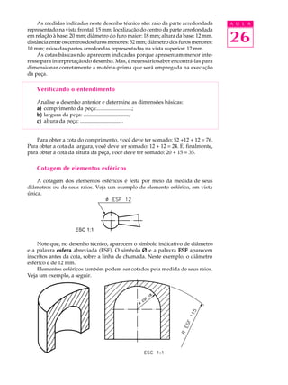 A U L A
26
As medidas indicadas neste desenho técnico são: raio da parte arredondada
representado na vista frontal: 15 mm; localização do centro da parte arredondada
em relação à base: 20 mm; diâmetro do furo maior: 18 mm; altura da base: 12 mm.
distância entre os centros dos furos menores: 52 mm; diâmetro dos furos menores:
10 mm; raios das partes arredondas representadas na vista superior: 12 mm.
As cotas básicas não aparecem indicadas porque apresentam menor inte-
resse para interpretação do desenho. Mas, é necessário saber encontrá-las para
dimensionar corretamente a matéria-prima que será empregada na execução
da peça.
Verificando o entendimento
Analise o desenho anterior e determine as dimensões básicas:
a)a)a)a)a) comprimento da peça:..........................;
b)b)b)b)b) largura da peça: ..................................;
c)c)c)c)c) altura da peça: .............................. .
Para obter a cota do comprimento, você deve ter somado: 52 +12 + 12 = 76.
Para obter a cota da largura, você deve ter somado: 12 + 12 = 24. E, finalmente,
para obter a cota da altura da peça, você deve ter somado: 20 + 15 = 35.
Cotagem de elementos esféricos
A cotagem dos elementos esféricos é feita por meio da medida de seus
diâmetros ou de seus raios. Veja um exemplo de elemento esférico, em vista
única.
Note que, no desenho técnico, aparecem o símbolo indicativo de diâmetro
e a palavra esferaesferaesferaesferaesfera abreviada (ESF). O símbolo ØØØØØ e a palavra ESFESFESFESFESF aparecem
inscritos antes da cota, sobre a linha de chamada. Neste exemplo, o diâmetro
esférico é de 12 mm.
Elementos esféricos também podem ser cotados pela medida de seus raios.
Veja um exemplo, a seguir.
ESC 1:1ESC 1:1
 