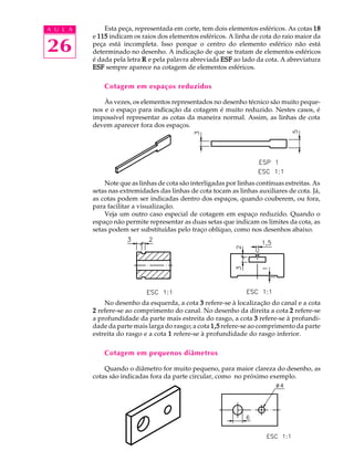 A U L A
26
Esta peça, representada em corte, tem dois elementos esféricos. As cotas 1818181818
e 115115115115115 indicam os raios dos elementos esféricos. A linha de cota do raio maior da
peça está incompleta. Isso porque o centro do elemento esférico não está
determinado no desenho. A indicação de que se tratam de elementos esféricos
é dada pela letra RRRRR e pela palavra abreviada ESFESFESFESFESF ao lado da cota. A abreviatura
ESFESFESFESFESF sempre aparece na cotagem de elementos esféricos.
Cotagem em espaços reduzidos
Às vezes, os elementos representados no desenho técnico são muito peque-
nos e o espaço para indicação da cotagem é muito reduzido. Nestes casos, é
impossível representar as cotas da maneira normal. Assim, as linhas de cota
devem aparecer fora dos espaços.
Note que as linhas de cota são interligadas por linhas contínuas estreitas. As
setas nas extremidades das linhas de cota tocam as linhas auxiliares de cota. Já,
as cotas podem ser indicadas dentro dos espaços, quando couberem, ou fora,
para facilitar a visualização.
Veja um outro caso especial de cotagem em espaço reduzido. Quando o
espaço não permite representar as duas setas que indicam os limites da cota, as
setas podem ser substituídas pelo traço oblíquo, como nos desenhos abaixo.
No desenho da esquerda, a cota 33333 refere-se à localização do canal e a cota
22222 refere-se ao comprimento do canal. No desenho da direita a cota 22222 refere-se
a profundidade da parte mais estreita do rasgo, a cota 33333 refere-se à profundi-
dade da parte mais larga do rasgo; a cota 1,51,51,51,51,5 refere-se ao comprimento da parte
estreita do rasgo e a cota 11111 refere-se à profundidade do rasgo inferior.
Cotagem em pequenos diâmetros
Quando o diâmetro for muito pequeno, para maior clareza do desenho, as
cotas são indicadas fora da parte circular, como no próximo exemplo.
 