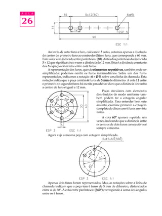 A U L A
26
Ao invés de cotar furo a furo, colocando 55555 cotas, cotamos apenas a distância
do centro do primeiro furo ao centro do último furo, que corresponde a 60 mm.
Estevalorvemindicadoentre parênteses: (6060606060).Antesdosparêntesesfoiindicado
5 ´ 12 que significa cinco vezes a distância de 12 mm. Esta é a distância constante
dos 55555 espaços existentes entre os 66666 furos.
A representação dos furos, que são elementos repetitivoselementos repetitivoselementos repetitivoselementos repetitivoselementos repetitivos,tambémpodeser
simplificada: podemos omitir os furos intermediários. Sobre um dos furos
representados, indicamos a notação : 66666 ´ Ø 5Ø 5Ø 5Ø 5Ø 5, sobre uma linha de chamada. Esta
notação indica que a peça contém 66666 furos de 5 mm5 mm5 mm5 mm5 mm de diâmetro. A cota 1212121212 entre
oprimeiroeosegundofurosfoiescritaparadeixarclaroqueadistânciadecentro
a centro de furo é igual a 12 mm.
Peças circulares com elementos
distribuídos de modo uniforme tam-
bém podem ter a cotagem angular
simplificada. Para entender bem este
assunto, examine primeiro a cotagem
completadodiscocom6furosemvista
única.
A cota 60º60º60º60º60º aparece repetida seis
vezes, indicando que a distância entre
os centros de dois furos consecutivos é
sempre a mesma.
Agora veja a mesma peça com cotagem simplificada.
Apenas dois furos foram representados. Mas, as notações sobre a linha de
chamada indicam que a peça tem 6 furos de 5 mm de diâmetro, distanciados
entre si de 60º. A cota entre parênteses: (360º)(360º)(360º)(360º)(360º) corresponde à soma dos ângulos
entre os 6 furos.
 