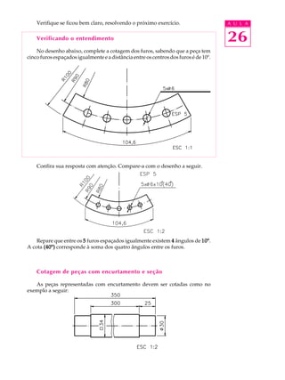 A U L A
26
Verifique se ficou bem claro, resolvendo o próximo exercício.
Verificando o entendimento
No desenho abaixo, complete a cotagem dos furos, sabendo que a peça tem
cinco furos espaçados igualmente e a distância entre os centros dos furos é de 10º.
Confira sua resposta com atenção. Compare-a com o desenho a seguir.
Repare que entre os 55555 furos espaçados igualmente existem 44444 ângulos de 10º10º10º10º10º.
A cota (40º)(40º)(40º)(40º)(40º) corresponde à soma dos quatro ângulos entre os furos.
Cotagem de peças com encurtamento e seção
As peças representadas com encurtamento devem ser cotadas como no
exemplo a seguir:
 