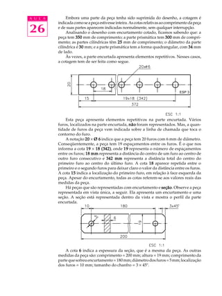 A U L A
26
Embora uma parte da peça tenha sido suprimida do desenho, a cotagem é
indicadacomoseapeçaestivesseinteira.Ascotasrelativasaocomprimentodapeça
e de suas partes aparecem indicadas normalmente, sem qualquer interrupção.
Analisando o desenho com encurtamento cotado, ficamos sabendo que: a
peça tem 350350350350350 mm de comprimento; a parte prismática tem 300300300300300 mm de compri-
mento; as partes cilíndricas têm 2525252525 mm de comprimento; o diâmetro da parte
cilíndrica é 3030303030 mm; e a parte prismática tem a forma quadrangular, com 3434343434 mm
de lado.
Às vezes, a parte encurtada apresenta elementos repetitivos. Nesses casos,
a cotagem tem de ser feita como segue.
Esta peça apresenta elementos repetitivos na parte encurtada. Vários
furos, localizados na parte encurtada, nãonãonãonãonão foram representados. Mas, a quan-
tidade de furos da peça vem indicada sobre a linha de chamada que toca o
contorno do furo.
A notação 2020202020 ´ Ø 6Ø 6Ø 6Ø 6Ø 6 indica que a peça tem 20 furos com 6 mm de diâmetro.
Conseqüentemente, a peça tem 19 espaçamentos entre os furos. É o que nos
informa a cota 1919191919 ´ 18 (342)18 (342)18 (342)18 (342)18 (342), onde 1919191919 representa o número de espaçamentos
entre os furos; 18 mm18 mm18 mm18 mm18 mm representa a distância do centro de um furo ao centro de
outro furo consecutivo e 342 mm342 mm342 mm342 mm342 mm representa a distância total do centro do
primeiro furo ao centro do último furo. A cota 1818181818 aparece repetida entre o
primeiro e o segundo furos para deixar claro o valor da distância entre os furos.
A cota 1515151515 indica a localização do primeiro furo, em relação à face esquerda da
peça. Apesar do encurtamento, todas as cotas referem-se aos valores reais das
medidas da peça.
Há peças que são representadas com encurtamento e seçãoseçãoseçãoseçãoseção. Observe a peça
representada em vista única, a seguir. Ela apresenta um encurtamento e uma
seção. A seção está representada dentro da vista e mostra o perfil da parte
encurtada.
A cota 66666 indica a espessura da seção, que é a mesma da peça. As outras
medidas da peça são: comprimento = 200 mm; altura = 19 mm; comprimento da
partequesofreuencurtamento=180mm;diâmetrodosfuros=5mm;localização
dos furos = 10 mm; tamanho do chanfro = 3 ´ 45º.
ESP 3
 