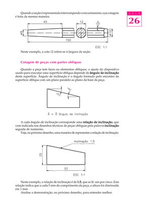 A U L A
26
Quandoaseçãoérepresentadainterrompendooencurtamento,suacotagem
é feita da mesma maneira.
Neste exemplo, a cota 12 refere-se à largura da seção.
Cotagem de peças com partes oblíquas
Quando a peça tem faces ou elementos oblíquos, o ajuste do dispositivo
usado para executar uma superfície oblíqua depende do ângulo de inclinaçãoângulo de inclinaçãoângulo de inclinaçãoângulo de inclinaçãoângulo de inclinação
desta superfície. Ângulo de inclinação é o ângulo formado pelo encontro da
superfície oblíqua com um plano paralelo ao plano da base da peça.
A cada ângulo de inclinação corresponde uma relação de inclinaçãorelação de inclinaçãorelação de inclinaçãorelação de inclinaçãorelação de inclinação, que
vem indicada nos desenhos técnicos de peças oblíquas pela palavra inclinaçãoinclinaçãoinclinaçãoinclinaçãoinclinação
seguida de numerais.
Veja,nopróximodesenho,umamaneiraderepresentararelação deinclinação.
Neste exemplo, a relação de inclinação é de 1:51:51:51:51:5, que se lê: um por cinco. Esta
relação indica que a cada 5 mm do comprimento da peça, a altura foi diminuída
em 1 mm.
Analise a demonstração, no próximo desenho, para entender melhor.
 