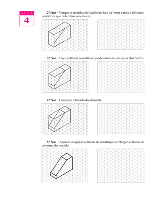 A U L A
4
22222ª fasefasefasefasefase - Marque as medidas do chanfro na face da frente e trace a linha não
isométrica que determina o elemento.
33333ª fasefasefasefasefase - Trace as linhas isométricas que determinam a largura do chanfro.
44444ª fasefasefasefasefase - Complete o traçado do elemento.
55555ª fasefasefasefasefase - Agora é só apagar as linhas de construção e reforçar as linhas de
contorno do modelo.
 