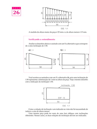 A U L A
26
A medida da altura maior da peça é 25 mm e a da altura menor é 15 mm.
Verificando o entendimento
Analise os desenhos abaixo e assinale com um X a alternativa que correspon-
de a uma inclinação de 1:50.
a)a)a)a)a) ( ) b)b)b)b)b) ( )
Você acertou se assinalou com um X a alternativa bbbbb, pois uma inclinação de
1:50 representa a diminuição de 1 mm na altura da peça. Veja o mesmo desenho
com a indicação da inclinação 1:50.
Como a relação de inclinação vem indicada na vista não há necessidade de
indicar a cota da altura menor.
Uma mesma peça pode ter mais de uma face oblíqua com inclinações
diferentes. Nesses casos, as duas relações de inclinação devem ser indicadas.
 