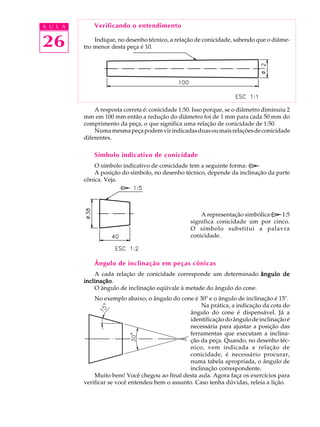 A U L A
26
Verificando o entendimento
Indique, no desenho técnico, a relação de conicidade, sabendo que o diâme-
tro menor desta peça é 10.
A resposta correta é: conicidade 1:50. Isso porque, se o diâmetro diminuiu 2
mm em 100 mm então a redução do diâmetro foi de 1 mm para cada 50 mm do
comprimento da peça, o que significa uma relação de conicidade de 1:50.
Numamesmapeçapodemvirindicadasduasoumaisrelaçõesdeconicidade
diferentes.
Símbolo indicativo de conicidade
O símbolo indicativo de conicidade tem a seguinte forma:
A posição do símbolo, no desenho técnico, depende da inclinação da parte
cônica. Veja.
A representação simbólica 1:5
significa conicidade um por cinco.
O símbolo substitui a palavra
conicidade.
Ângulo de inclinação em peças cônicas
A cada relação de conicidade corresponde um determinado ângulo deângulo deângulo deângulo deângulo de
inclinaçãoinclinaçãoinclinaçãoinclinaçãoinclinação.
O ângulo de inclinação eqüivale à metade do ângulo do cone.
No exemplo abaixo, o ângulo do cone é 30º e o ângulo de inclinação é 15º.
Na prática, a indicação da cota do
ângulo do cone é dispensável. Já a
identificação do ângulo de inclinação é
necessária para ajustar a posição das
ferramentas que executam a inclina-
ção da peça. Quando, no desenho téc-
nico, vem indicada a relação de
conicidade, é necessário procurar,
numa tabela apropriada, o ângulo de
inclinação correspondente.
Muito bem! Você chegou ao final desta aula. Agora faça os exercícios para
verificar se você entendeu bem o assunto. Caso tenha dúvidas, releia a lição.
 