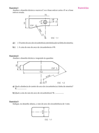 A U L A
26
Exercício 1Exercício 1Exercício 1Exercício 1Exercício 1
Analise o desenho técnico e escreva C se a frase estiver certa e E se a frase
estiver errada.
a)a)a)a)a) ( ) Ocentrodoarcodecircunferênciaestádeslocadonalinhadesimetria;
b)b)b)b)b) ( ) A cota do raio do arco de circunferência é 90.
Exercício 2Exercício 2Exercício 2Exercício 2Exercício 2
Analise o desenho técnico e responda às questões
a)a)a)a)a) Qual a distância do centro do arco de circunferência à linha de simetria?
R.: ...................
b)b)b)b)b) Qual a cota do raio do arco de circunferência? R.: ..................
Exercício 3Exercício 3Exercício 3Exercício 3Exercício 3
Indique, no desenho abaixo, o raio do arco de circunferência de 1 mm.
Exercícios
 