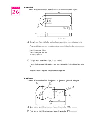 A U L A
26
Exercício 4Exercício 4Exercício 4Exercício 4Exercício 4
Analise o desenho técnico e resolva as questões que vêm a seguir.
a)a)a)a)a) Complete a frase na linha indicada, escrevendo a alternativa correta.
Ascotasbásicasquenãoaparecemnestedesenhotécnicosão:......................
comprimento e altura
comprimento e largura
largura e altura
b)b)b)b)b) Complete as frases nos espaços em branco.
A cota da distância entre o centro do furo e uma das extremidades da peça
é ...............
A cota do raio da parte arredondada da peça é .................
Exercício 5Exercício 5Exercício 5Exercício 5Exercício 5
Analise o desenho técnico e responda às questões que vêm a seguir.
a)a)a)a)a) Qual a cota que dimensiona o elemento esférico A? R.: ............
b)b)b)b)b) Qual a cota que dimensiona o elemento esférico B? R.: .............
 